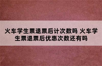 火车学生票退票后计次数吗 火车学生票退票后优惠次数还有吗